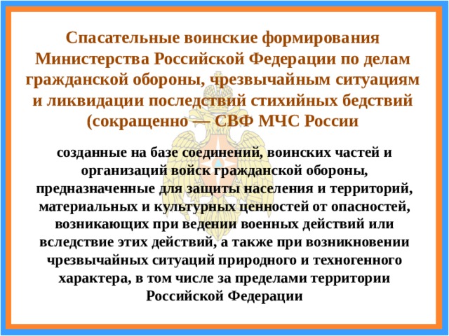 Спасательные воинские формирования Министерства Российской Федерации по делам гражданской обороны, чрезвычайным ситуациям и ликвидации последствий стихийных бедствий (сокращенно — СВФ МЧС России созданные на базе соединений, воинских частей и организаций войск гражданской обороны, предназначенные для защиты населения и территорий, материальных и культурных ценностей от опасностей, возникающих при ведении военных действий или вследствие этих действий, а также при возникновении чрезвычайных ситуаций природного и техногенного характера, в том числе за пределами территории Российской Федерации 
