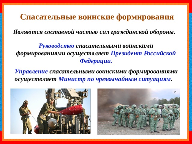  Спасательные воинские формирования Являются составной частью сил гражданской обороны. Руководство спасательными воинскими формированиями осуществляет Президент Российской Федерации. Управление спасательными воинскими формированиями осуществляет Министр по чрезвычайным ситуациям . 
