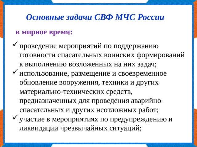 Основные задачи СВФ МЧС России в мирное время: проведение мероприятий по поддержанию готовности спасательных воинских формирований к выполнению возложенных на них задач; использование, размещение и своевременное обновление вооружения, техники и других материально-технических средств, предназначенных для проведения аварийно-спасательных и других неотложных работ; участие в мероприятиях по предупреждению и ликвидации чрезвычайных ситуаций; 