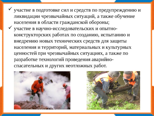 участие в подготовке сил и средств по предупреждению и ликвидации чрезвычайных ситуаций, а также обучение населения в области гражданской обороны; участие в научно-исследовательских и опытно-конструкторских работах по созданию, испытанию и внедрению новых технических средств для защиты населения и территорий, материальных и культурных ценностей при чрезвычайных ситуациях, а также по разработке технологий проведения аварийно-спасательных и других неотложных работ. 