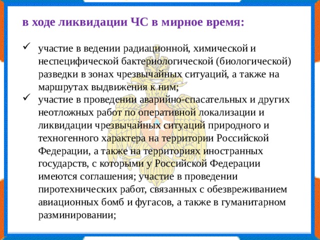 в ходе ликвидации ЧС в мирное время: участие в ведении радиационной, химической и неспецифической бактериологической (биологической) разведки в зонах чрезвычайных ситуаций, а также на маршрутах выдвижения к ним; участие в проведении аварийно-спасательных и других неотложных работ по оперативной локализации и ликвидации чрезвычайных ситуаций природного и техногенного характера на территории Российской Федерации, а также на территориях иностранных государств, с которыми у Российской Федерации имеются соглашения; участие в проведении пиротехнических работ, связанных с обезвреживанием авиационных бомб и фугасов, а также в гуманитарном разминировании; 