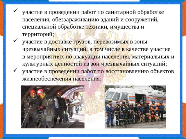 участие в проведении работ по санитарной обработке населения, обеззараживанию зданий и сооружений, специальной обработке техники, имущества и территорий; участие в доставке грузов, перевозимых в зоны чрезвычайных ситуаций, в том числе в качестве участие в мероприятиях по эвакуации населения, материальных и культурных ценностей из зон чрезвычайных ситуаций; участие в проведении работ по восстановлению объектов жизнеобеспечения населения ; 