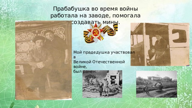 Прабабушка во время войны работала на заводе, помогала создавать мины. Мой прадедушка участвовал в Великой Отечественной войне, был ранен. 