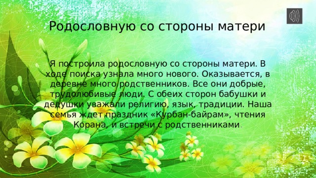 Родословную со стороны матери Я построила родословную со стороны матери. В ходе поиска узнала много нового. Оказывается, в деревне много родственников. Все они добрые, трудолюбивые люди. С обеих сторон бабушки и дедушки уважали религию, язык, традиции. Наша семья ждет праздник «Курбан-байрам», чтения Корана, и встречи с родственниками . . 