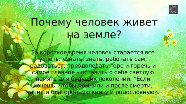 Почему человек живет на земле? За короткое время человек старается все успеть: узнать, знать, работать сам, радоваться, преодолевать горе и горечь и самое главное – оставить о себе светлую память для будущих поколений. ”Если хочешь, чтобы помнили и после смерти, напиши благородную книгу и родословную». 