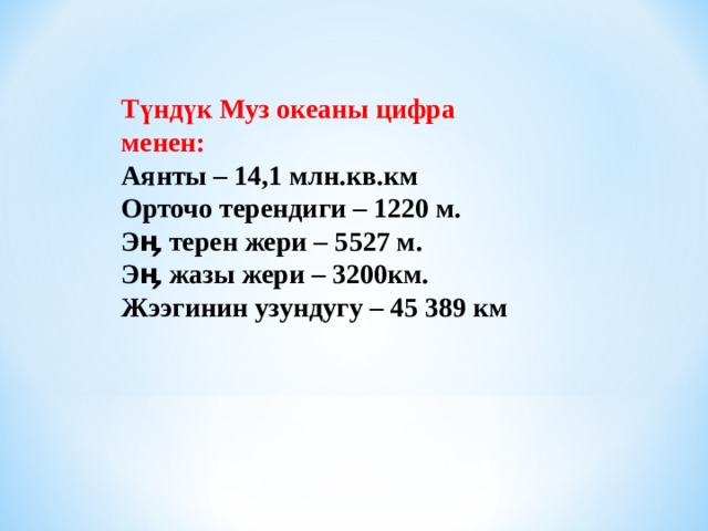 Түндүк Муз океаны цифра менен: Аянты – 14,1 млн.кв.км Орточо терендиги – 1220 м. Эӊ терен жери – 5527 м. Эӊ жазы жери – 3200км. Жээгинин узундугу – 45 389 км  