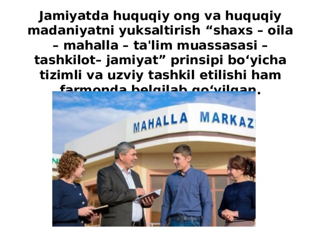 Jamiyatda huquqiy ong va huquqiy madaniyatni yuksaltirish “shaxs – oila – mahalla – ta'lim muassasasi – tashkilot– jamiyat” prinsipi bo‘yicha  tizimli va uzviy tashkil etilishi ham farmonda belgilab qo‘yilgan.