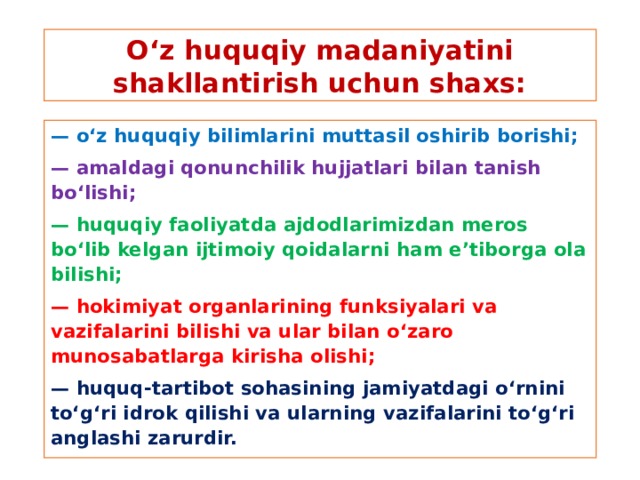 O‘z huquqiy madaniyatini shakllantirish uchun shaxs: — o‘z huquqiy bilimlarini muttasil oshirib borishi; — amaldagi qonunchilik hujjatlari bilan tanish bo‘lishi; — huquqiy faoliyatda ajdodlarimizdan meros bo‘lib kelgan ijtimoiy qoidalarni ham e’tiborga ola bilishi; — hokimiyat organlarining funksiyalari va vazifalarini bilishi va ular bilan o‘zaro munosabatlarga kirisha olishi; — huquq-tartibot sohasining jamiyatdagi o‘rnini to‘g‘ri idrok qilishi va ularning vazifalarini to‘g‘ri anglashi zarurdir.
