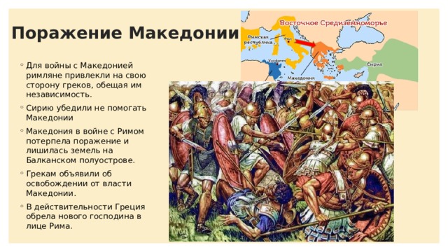 Поражение Македонии Для войны с Македонией римляне привлекли на свою сторону греков, обещая им независимость. Сирию убедили не помогать Македонии Македония в войне с Римом потерпела поражение и лишилась земель на Балканском полуострове. Грекам объявили об освобождении от власти Македонии. В действительности Греция обрела нового господина в лице Рима. 