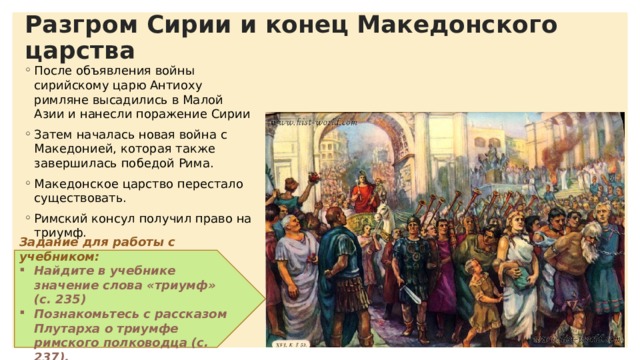 Разгром Сирии и конец Македонского царства После объявления войны сирийскому царю Антиоху римляне высадились в Малой Азии и нанесли поражение Сирии Затем началась новая война с Македонией, которая также завершилась победой Рима. Македонское царство перестало существовать. Римский консул получил право на триумф. Задание для работы с учебником: Найдите в учебнике значение слова «триумф» (с. 235) Познакомьтесь с рассказом Плутарха о триумфе римского полководца (с. 237). 