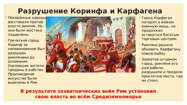 Разрушение Коринфа и Карфагена Покорённые народы восставали против власти римлян. Но они были жестоко подавлены. Греческий город Коринф за неповиновение был разрушен римлянами до основания. Уцелевшие жители проданы в рабство. Произведения искусства были вывезены в Рим. Город Карфаген потерял в войнах военную мощь, но продолжал оставаться богатым торговым центром. Римляне решили объявить Карфагену новую войну. Захватив штурмом город, римляне его разграбили, разрушили и предали проклятию место, где он стоял. В результате захватнических войн Рим установил свою власть во всём Средиземноморье 