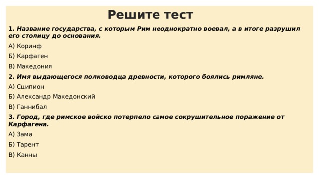 Решите тест 1. Название государства, с которым Рим неоднократно воевал, а в итоге разрушил его столицу до основания. А) Коринф Б) Карфаген В) Македония 2. Имя выдающегося полководца древности, которого боялись римляне. А) Сципион Б) Александр Македонский В) Ганнибал 3. Город, где римское войско потерпело самое сокрушительное поражение от Карфагена. А) Зама Б) Тарент В) Канны 4. Высокие горы, которые преодолела армия Ганнибала на пути в Рим. А) Альпы Б) Гималаи В) Уральские  5. Греческий город, который римляне разрушили до основания. А) Коринф Б) Тарент В) Зама 6. Как называется торжественный въезд полководца, одержавшего блестящую победу над врагом в Рим? А) Триумф Б) Парад В) Восшествие 