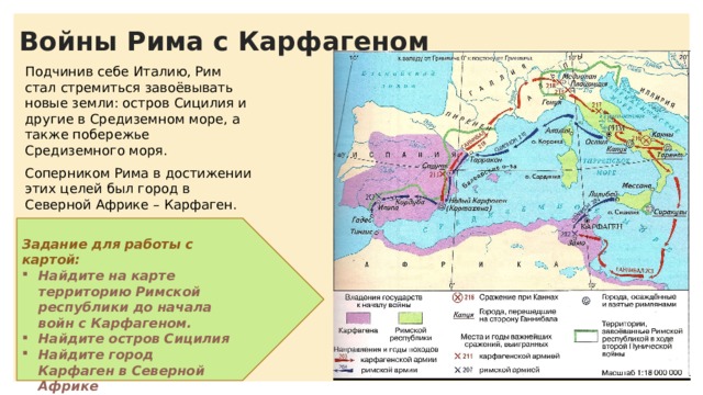 Войны Рима с Карфагеном Подчинив себе Италию, Рим стал стремиться завоёвывать новые земли: остров Сицилия и другие в Средиземном море, а также побережье Средиземного моря. Соперником Рима в достижении этих целей был город в Северной Африке – Карфаген. Задание для работы с картой: Найдите на карте территорию Римской республики до начала войн с Карфагеном. Найдите остров Сицилия Найдите город Карфаген в Северной Африке 