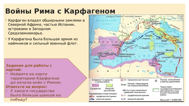 Войны Рима с Карфагеном Карфаген владел обширными землями в Северной Африке, частью Испании, островами в Западном Средиземноморье. У Карфагена была большая армия из наёмников и сильный военный флот. Задание для работы с картой: Найдите на карте территорию Карфагена до начала войн с Римом. Ответьте на вопрос: У какого государства было больше шансов на победу? 