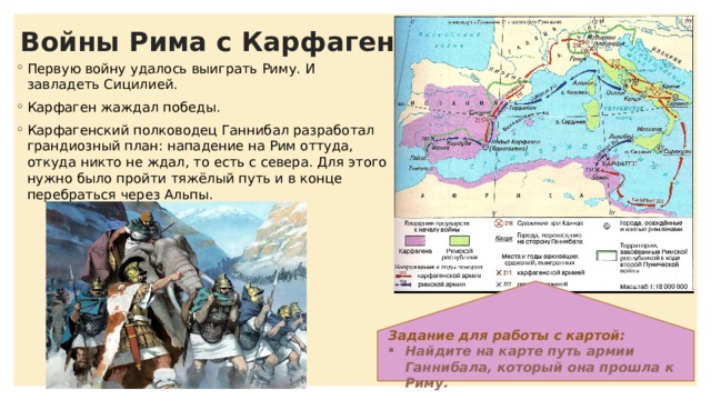 Войны Рима с Карфагеном Первую войну удалось выиграть Риму. И завладеть Сицилией. Карфаген жаждал победы. Карфагенский полководец Ганнибал разработал грандиозный план: нападение на Рим оттуда, откуда никто не ждал, то есть с севера. Для этого нужно было пройти тяжёлый путь и в конце перебраться через Альпы. Задание для работы с картой: Найдите на карте путь армии Ганнибала, который она прошла к Риму. 