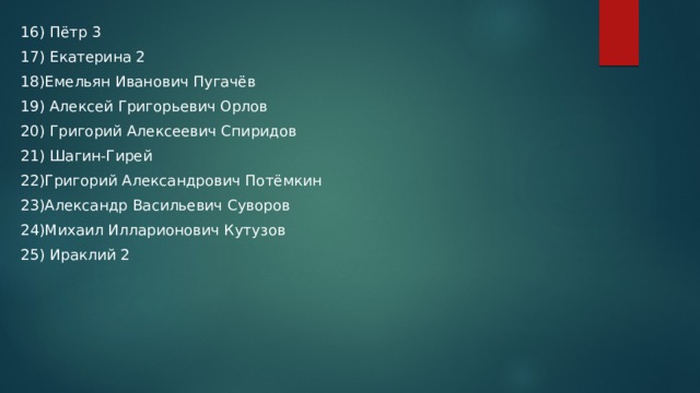 16) Пётр 3 17) Екатерина 2 18)Емельян Иванович Пугачёв 19) Алексей Григорьевич Орлов 20) Григорий Алексеевич Спиридов 21) Шагин-Гирей 22)Григорий Александрович Потёмкин 23)Александр Васильевич Суворов 24)Михаил Илларионович Кутузов 25) Ираклий 2 