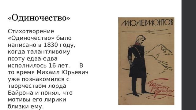 «Одиночество» Стихотворение «Одиночество» было написано в 1830 году, когда талантливому поэту едва-едва исполнилось 16 лет. В то время Михаил Юрьевич уже познакомился с творчеством лорда Байрона и понял, что мотивы его лирики близки ему.   