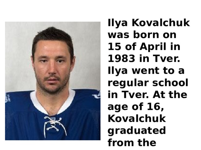 Ilya Kovalchuk was born on 15 of April in 1983 in Tver. Ilya went to a regular school in Tver. At the age of 16, Kovalchuk graduated from the school of sports reserve. 