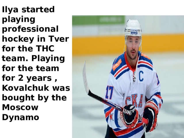 Ilya started playing professional hockey in Tver for the THC team. Playing for the team for 2 years , Kovalchuk was bought by the Moscow Dynamo 
