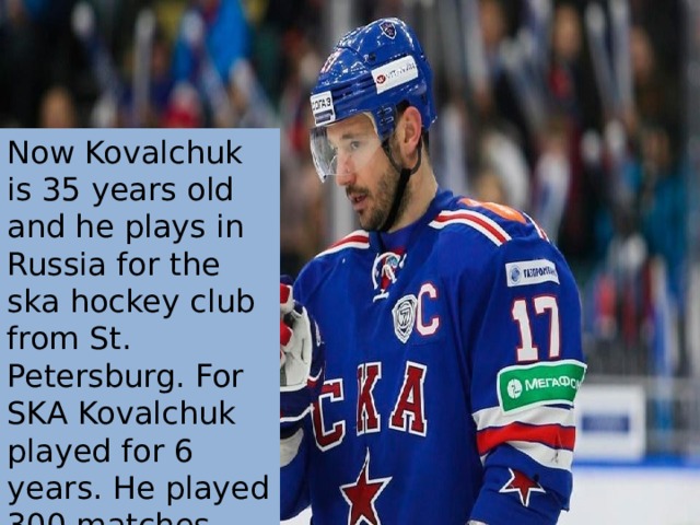 Now Kovalchuk is 35 years old and he plays in Russia for the ska hockey club from St. Petersburg. For SKA Kovalchuk played for 6 years. He played 300 matches and scored more than 100 goals . 