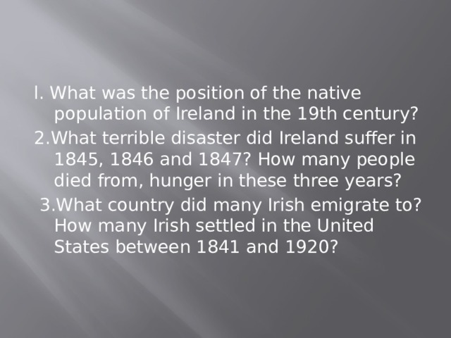 l. What was the position of the native population of Ireland in the 19th century? 2.What terrible disaster did Ireland suffer in 1845, 1846 and 1847? How many people died from, hunger in these three years?  3.What country did many Irish emigrate to? How many Irish settled in the United States between 1841 and 1920? 