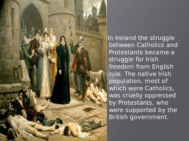  In Ireland the struggle between Catholics and Protestants became a struggle for Irish freedom from English rule. The native Irish population, most of which were Catholics, was cruelly oppressed by Protestants, who were supported by the British government. 