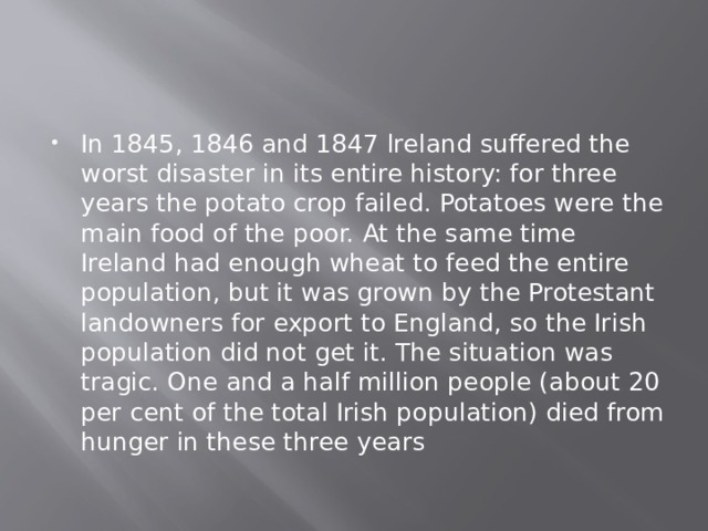In 1845, 1846 and 1847 lreland suffered the worst disaster in its entire history: for three years the potato crop failed. Potatoes were the main food of the poor. At the same time Ireland had enough wheat to feed the entire population, but it was grown by the Protestant landowners for export to England, so the Irish population did not get it. The situation was tragic. One and a half million people (about 20 per cent of the total Irish population) died from hunger in these three years 