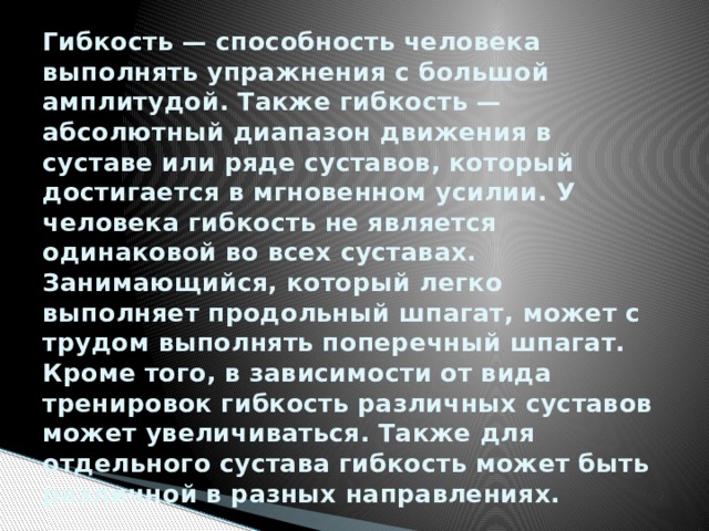 Гибкость — способность человека выполнять упражнения с большой амплитудой. Также гибкость — абсолютный диапазон движения в суставе или ряде суставов, который достигается в мгновенном усилии. У человека гибкость не является одинаковой во всех суставах. Занимающийся, который легко выполняет продольный шпагат, может с трудом выполнять поперечный шпагат. Кроме того, в зависимости от вида тренировок гибкость различных суставов может увеличиваться. Также для отдельного сустава гибкость может быть различной в разных направлениях. 
