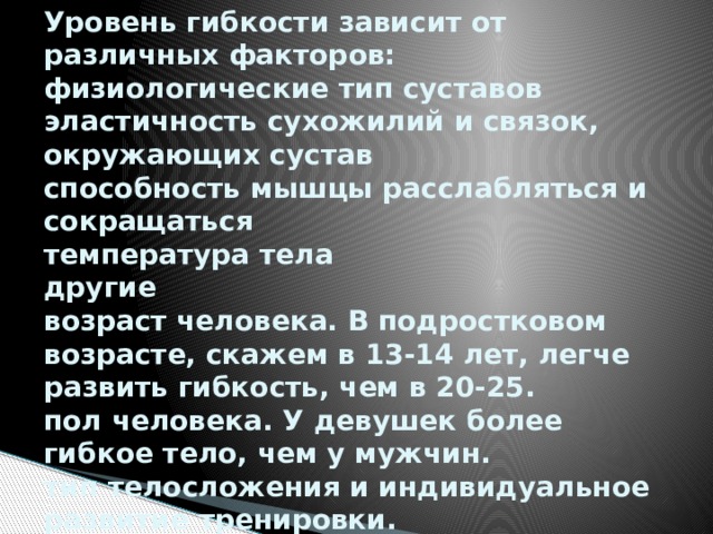 Уровень гибкости зависит от различных факторов:  физиологические тип суставов  эластичность сухожилий и связок, окружающих сустав  способность мышцы расслабляться и сокращаться  температура тела  другие  возраст человека. В подростковом возрасте, скажем в 13-14 лет, легче развить гибкость, чем в 20-25.  пол человека. У девушек более гибкое тело, чем у мужчин.  тип телосложения и индивидуальное развитие тренировки. 