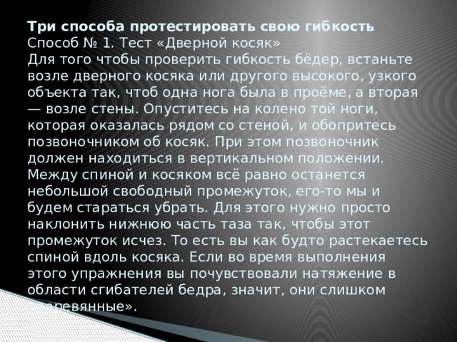 Три способа протестировать свою гибкость  Способ № 1. Тест «Дверной косяк»  Для того чтобы проверить гибкость бёдер, встаньте возле дверного косяка или другого высокого, узкого объекта так, чтоб одна нога была в проёме, а вторая — возле стены. Опуститесь на колено той ноги, которая оказалась рядом со стеной, и обопритесь позвоночником об косяк. При этом позвоночник должен находиться в вертикальном положении. Между спиной и косяком всё равно останется небольшой свободный промежуток, его-то мы и будем стараться убрать. Для этого нужно просто наклонить нижнюю часть таза так, чтобы этот промежуток исчез. То есть вы как будто растекаетесь спиной вдоль косяка. Если во время выполнения этого упражнения вы почувствовали натяжение в области сгибателей бедра, значит, они слишком «деревянные».   
