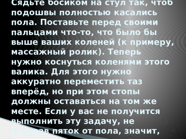 Способ № 2. Гибкость лодыжек  Сядьте босиком на стул так, чтоб подошвы полностью касались пола. Поставьте перед своими пальцами что-то, что было бы выше ваших коленей (к примеру, массажный ролик). Теперь нужно коснуться коленями этого валика. Для этого нужно аккуратно переместить таз вперёд, но при этом стопы должны оставаться на том же месте. Если у вас не получится выполнить эту задачу, не оторвав пяток от пола, значит, вашим лодыжкам не хватает гибкости. 