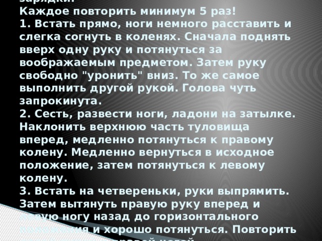 Комплекс 1. Шесть упражнений на растягивание при проведении утренней зарядки.  Каждое повторить минимум 5 раз!  1. Встать прямо, ноги немного расставить и слегка согнуть в коленях. Сначала поднять вверх одну руку и потянуться за воображаемым предметом. Затем руку свободно 