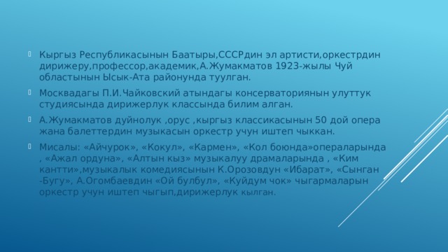 Кыргыз Республикасынын Баатыры,СССРдин эл артисти,оркестрдин дирижеру,профессор,академик,А.Жумакматов 1923-жылы Чуй областынын Ысык-Ата районунда туулган. Москвадагы П.И.Чайковский атындагы консерваториянын улуттук студиясында дирижерлук классында билим алган. А.Жумакматов дуйнолук ,орус ,кыргыз классикасынын 50 дой опера жана балеттердин музыкасын оркестр учун иштеп чыккан. Мисалы: «Айчурок», «Кокул», «Кармен», «Кол боюнда»операларында , «Ажал ордуна», «Алтын кыз» музыкалуу драмаларында , «Ким кантти»,музыкалык комедиясынын К.Орозовдун «Ибарат», «Сынган -Бугу», А.Огомбаевдин «Ой булбул», «Куйдум чок» чыгармаларын оркестр учун иштеп чыгып,дирижерлук кылган. 