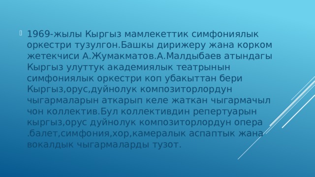 1969-жылы Кыргыз мамлекеттик симфониялык оркестри тузулгон.Башкы дирижеру жана корком жетекчиси А.Жумакматов.А.Малдыбаев атындагы Кыргыз улуттук академиялык театрынын симфониялык оркестри коп убакыттан бери Кыргыз,орус,дуйнолук композиторлордун чыгармаларын аткарып келе жаткан чыгармачыл чон коллектив.Бул коллективдин репертуарын кыргыз,орус дуйнолук композиторлордун опера .балет,симфония,хор,камералык аспаптык жана вокалдык чыгармаларды тузот. 