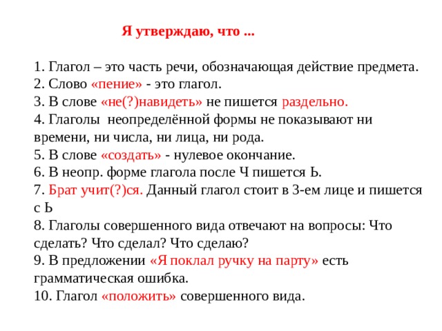  Я утверждаю, что ...   1. Глагол – это часть речи, обозначающая действие предмета.  2. Слово «пение» - это глагол.  3. В слове «не(?)навидеть» не пишется раздельно.  4. Глаголы неопределённой формы не показывают ни времени, ни числа, ни лица, ни рода.  5. В слове «создать» - нулевое окончание.  6. В неопр. форме глагола после Ч пишется Ь.  7. Брат учит(?)ся. Данный глагол стоит в 3-ем лице и пишется с Ь  8. Глаголы совершенного вида отвечают на вопросы: Что сделать? Что сделал? Что сделаю?  9. В предложении «Я поклал ручку на парту» есть грамматическая ошибка.  10. Глагол «положить» совершенного вида. 