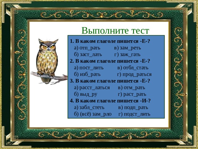 Выполните тест 1. В каком глаголе пишется -Е-?  а) отп_рать в) зам_реть  б) заст_лать г) заж_гать 2. В каком глаголе пишется -Е-?   а) пост_лить в) отбл_стать  б) изб_рать г) прод_раться 3. В каком глаголе пишется -Е-?  а) расст_латься в) отм_рать  б) выд_ру г) раст_рать 4. В каком глаголе пишется -И-?  а) забл_стеть в) подп_рать  б) (всё) зам_рло г) подст_лить 