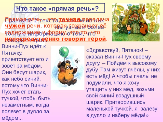 Что такое «прямая речь»? Прямая речь – это точная передача чужой речи, которая сохраняет её содержание и форму, это то, что непосредственно говорит герой . Сравните 2 текста, в каком из них мы узнаём более точную информацию о том, что говорит герой. Винни-Пух идёт к Пятачку, приветствует его и зовёт за мёдом. Они берут шарик, как небо синий, потому что Винни-Пух хочет стать тучкой, чтобы быть незаметным, когда полезет в дупло за мёдом... «Здравствуй, Пятачок! – сказал Винни-Пух своему другу. – Пойдём к высокому дубу. Там живут пчёлы, у них есть мёд! А чтобы пчелы не подумали, что я хочу утащить у них мёд, возьми свой синий воздушный шарик. Притворившись маленькой тучкой, я залезу в дупло и наберу мёда!» 