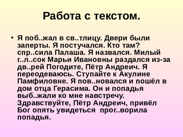 Работа с текстом. Я поб..жал в св..тлицу. Двери были заперты. Я постучался. Кто там? спр..сила Палаша. Я назвался. Милый г..л..сок Марьи Ивановны раздался из-за дв..рей Погодите, Пётр Андреич. Я переодеваюсь. Ступайте к Акулине Памфиловне. Я пов..новался и пошёл в дом отца Герасима. Он и попадья выб..жали ко мне навстречу. Здравствуйте, Пётр Андреич, привёл Бог опять увидеться прог..ворила попадья.  