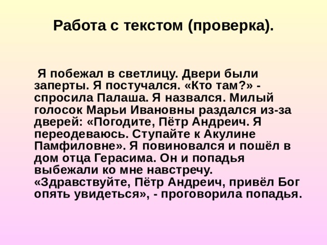 Работа с текстом (проверка).  Я побежал в светлицу. Двери были заперты. Я постучался. «Кто там?» - спросила Палаша. Я назвался. Милый голосок Марьи Ивановны раздался из-за дверей: «Погодите, Пётр Андреич. Я переодеваюсь. Ступайте к Акулине Памфиловне». Я повиновался и пошёл в дом отца Герасима. Он и попадья выбежали ко мне навстречу. «Здравствуйте, Пётр Андреич, привёл Бог опять увидеться», - проговорила попадья. 