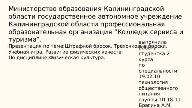 Министерство образования Калининградской области государственное автономное учреждение Калининградской области профессиональная образовательная организация “Колледж сервиса и туризма”.  Презентация по теме:Штрафной бросок. Трёхочковые броски. Учебная игра. Развитие физических качеств.  По дисциплине:Физическая культура.   выполнила работу студентка 2 курса по специальности 19.02.10 технология общественного питания группы ТП 18-11 Брагина А.М. Преподаватель:Алукриева Э.Л. 