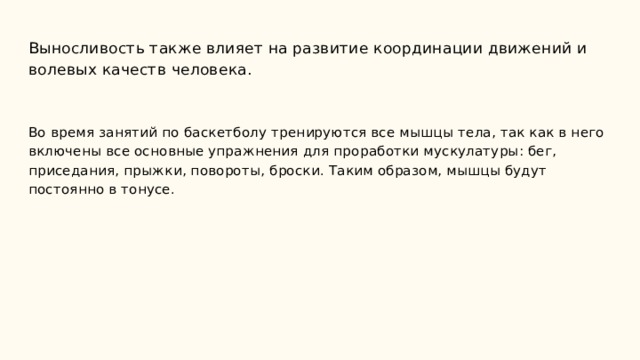 Выносливость также влияет на развитие координации движений и волевых качеств человека.    Во время занятий по баскетболу тренируются все мышцы тела, так как в него включены все основные упражнения для проработки мускулатуры: бег, приседания, прыжки, повороты, броски. Таким образом, мышцы будут постоянно в тонусе.    