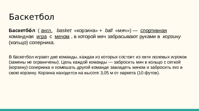 Баскетбол Баскетбо́л ( англ.  basket «корзина» + ball «мяч») — спортивная командная игра с мячом , в которой мяч забрасывают руками в корзину (кольцо) соперника. В баскетбол играют две команды, каждая из которых состоит из пяти полевых игроков (замены не ограничены). Цель каждой команды — забросить мяч в кольцо с сеткой (корзину) соперника и помешать другой команде завладеть мячом и забросить его в свою корзину. Корзина находится на высоте 3,05 м от паркета (10 футов). 