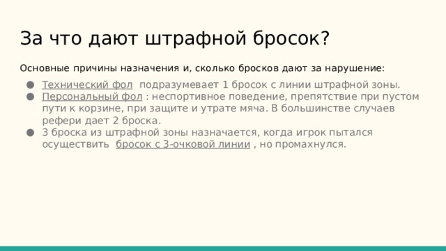 За что дают штрафной бросок?    Основные причины назначения и, сколько бросков дают за нарушение: Технический фол подразумевает 1 бросок с линии штрафной зоны. Персональный фол : неспортивное поведение, препятствие при пустом пути к корзине, при защите и утрате мяча. В большинстве случаев рефери дает 2 броска. 3 броска из штрафной зоны назначается, когда игрок пытался осуществить бросок с 3-очковой линии , но промахнулся. 