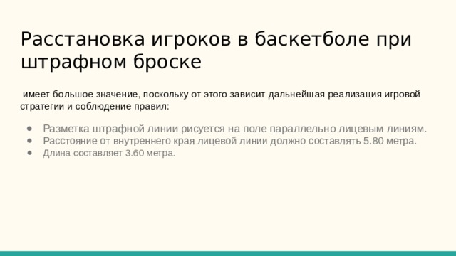 Расстановка игроков в баскетболе при штрафном броске  имеет большое значение, поскольку от этого зависит дальнейшая реализация игровой стратегии и соблюдение правил: Разметка штрафной линии рисуется на поле параллельно лицевым линиям. Расстояние от внутреннего края лицевой линии должно составлять 5.80 метра. Длина составляет 3.60 метра. 