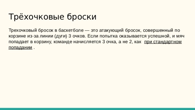 Трёхочковые броски Трехочковый бросок в баскетболе — это атакующий бросок, совершенный по корзине из-за линии (дуги) 3 очков. Если попытка оказывается успешной, и мяч попадает в корзину, команде начисляется 3 очка, а не 2, как при стандартном попадании . 