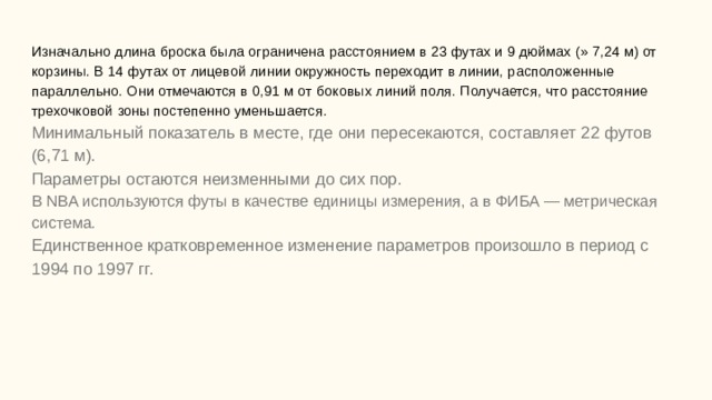 Изначально длина броска была ограничена расстоянием в 23 футах и 9 дюймах (» 7,24 м) от корзины. В 14 футах от лицевой линии окружность переходит в линии, расположенные параллельно. Они отмечаются в 0,91 м от боковых линий поля. Получается, что расстояние трехочковой зоны постепенно уменьшается.  Минимальный показатель в месте, где они пересекаются, составляет 22 футов (6,71 м).  Параметры остаются неизменными до сих пор.  В NBA используются футы в качестве единицы измерения, а в ФИБА — метрическая система.  Единственное кратковременное изменение параметров произошло в период с 1994 по 1997 гг.       