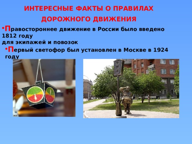 ИНТЕРЕСНЫЕ ФАКТЫ О ПРАВИЛАХ ДОРОЖНОГО ДВИЖЕНИЯ П равостороннее движение в России было введено 1812 году для экипажей и повозок П ервый светофор был установлен в Москве в 1924 году 