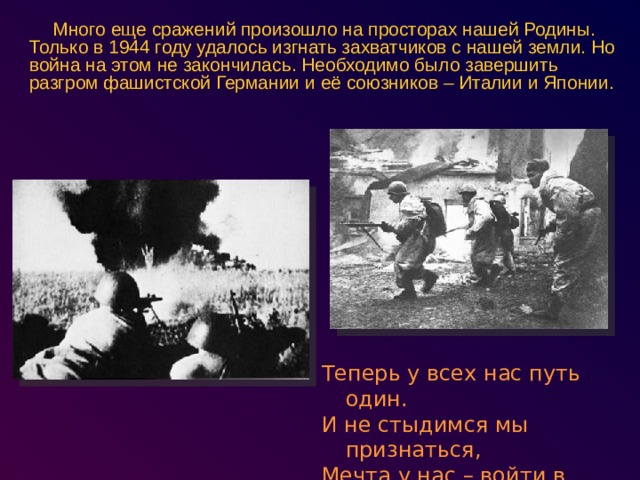 Много еще сражений произошло на просторах нашей Родины. Только в 1944 году удалось изгнать захватчиков с нашей земли. Но война на этом не закончилась. Необходимо было завершить разгром фашистской Германии и её союзников – Италии и Японии. Теперь у всех нас путь один. И не стыдимся мы признаться, Мечта у нас – войти в Берлин И на Рейхстаге расписаться 