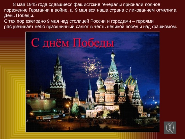8 мая 1945 года сдавшиеся фашистские генералы признали  полное поражение Германии в войне, а 9 мая вся наша страна с ликованием отметила День Победы.  С тех пор ежегодно 9 мая над столицей России и городами – героями расцвечивает небо праздничный салют в честь великой победы над фашизмом.   