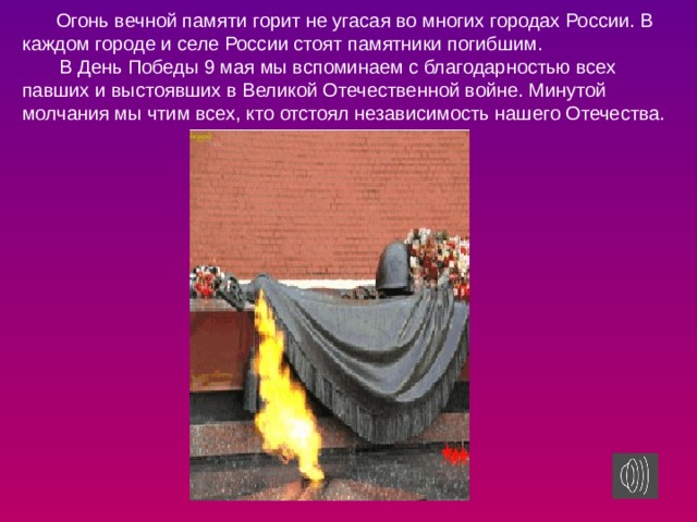 Огонь вечной памяти горит не угасая во многих городах России. В каждом городе и селе России стоят памятники погибшим.  В День Победы 9 мая мы вспоминаем с благодарностью всех павших и выстоявших в Великой Отечественной войне. Минутой молчания мы чтим всех, кто отстоял независимость нашего Отечества.   